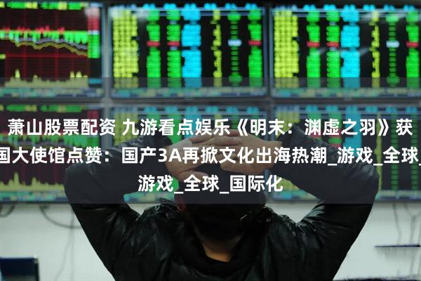 萧山股票配资 九游看点娱乐《明末：渊虚之羽》获中国多国大使馆点赞：国产3A再掀文化出海热潮_游戏_全球_国际化