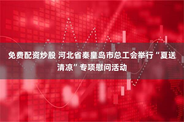 免费配资炒股 河北省秦皇岛市总工会举行“夏送清凉”专项慰问活动