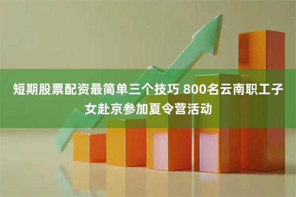 短期股票配资最简单三个技巧 800名云南职工子女赴京参加夏令营活动