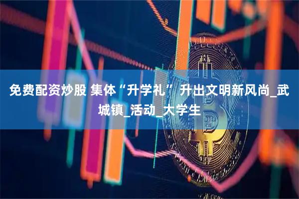 免费配资炒股 集体“升学礼” 升出文明新风尚_武城镇_活动_大学生