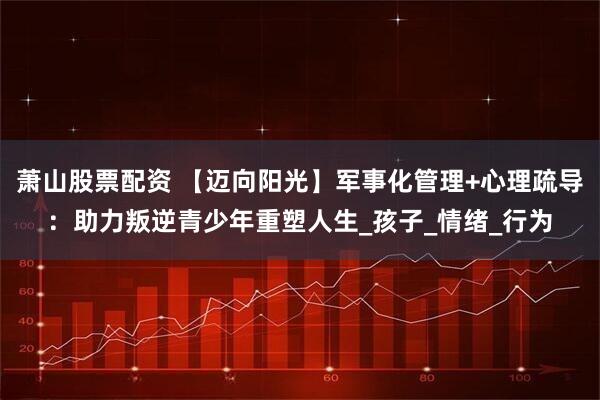萧山股票配资 【迈向阳光】军事化管理+心理疏导：助力叛逆青少年重塑人生_孩子_情绪_行为