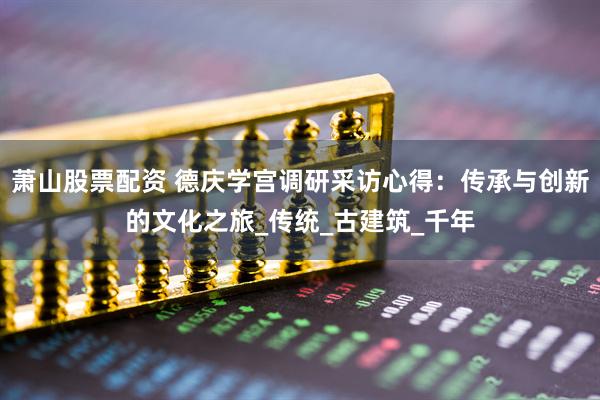 萧山股票配资 德庆学宫调研采访心得：传承与创新的文化之旅_传统_古建筑_千年