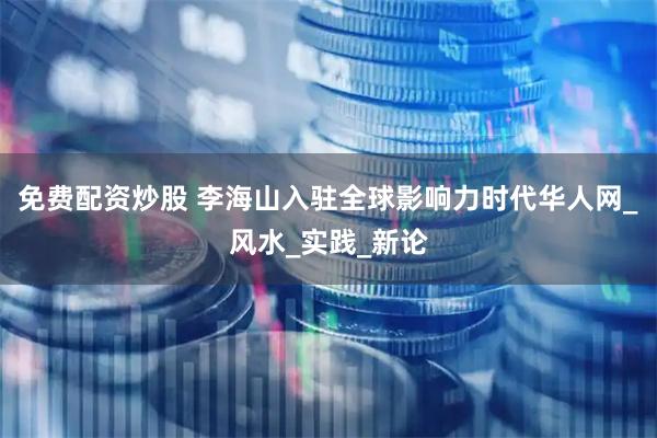 免费配资炒股 李海山入驻全球影响力时代华人网_风水_实践_新论