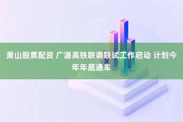 萧山股票配资 广湛高铁联调联试工作启动 计划今年年底通车
