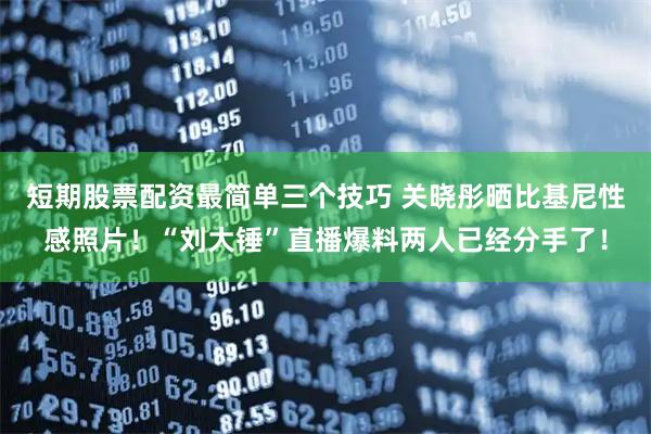 短期股票配资最简单三个技巧 关晓彤晒比基尼性感照片！“刘大锤”直播爆料两人已经分手了！
