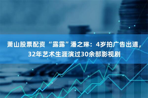 萧山股票配资 “露露”潘之琳：4岁拍广告出道，32年艺术生涯演过30余部影视剧