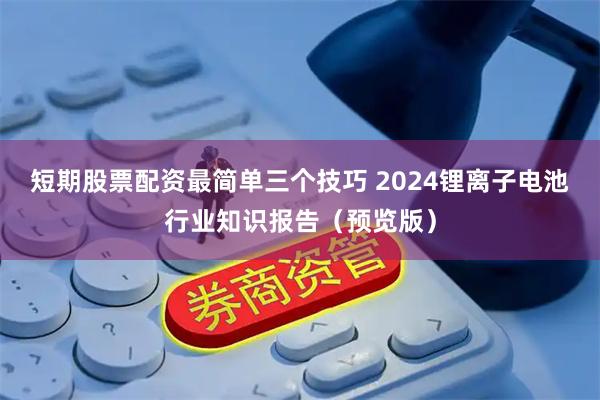 短期股票配资最简单三个技巧 2024锂离子电池行业知识报告（预览版）