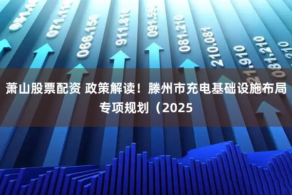 萧山股票配资 政策解读！滕州市充电基础设施布局专项规划（2025