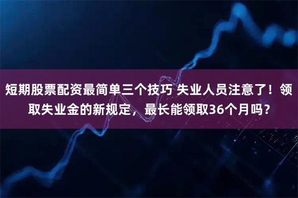 短期股票配资最简单三个技巧 失业人员注意了！领取失业金的新规定，最长能领取36个月吗？