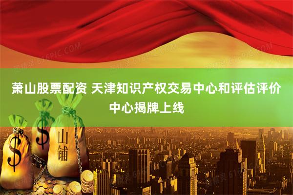 萧山股票配资 天津知识产权交易中心和评估评价中心揭牌上线