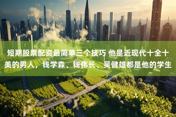短期股票配资最简单三个技巧 他是近现代十全十美的男人，钱学森、钱伟长、吴健雄都是他的学生