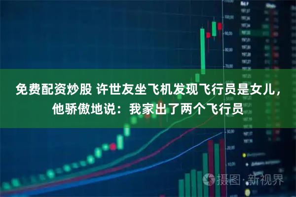 免费配资炒股 许世友坐飞机发现飞行员是女儿，他骄傲地说：我家出了两个飞行员