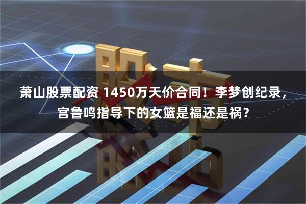 萧山股票配资 1450万天价合同！李梦创纪录，宫鲁鸣指导下的女篮是福还是祸？