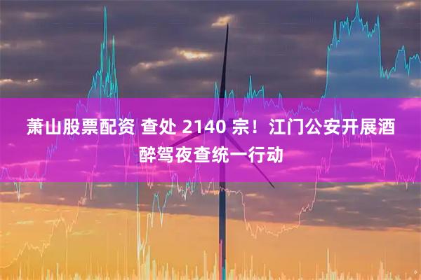 萧山股票配资 查处 2140 宗！江门公安开展酒醉驾夜查统一行动