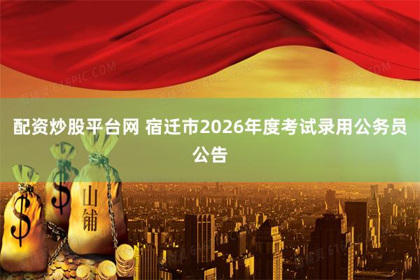 配资炒股平台网 宿迁市2026年度考试录用公务员公告